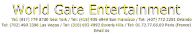 World Gate Entertainment
									Tel: (917) 779 8780 New York / Tel: (415) 935 6949 San Francisco / Tel: (407) 772 2251 Orlando
Tel: (702) 490 3396 Las Vegas / Tel: (310) 693 4992 Beverly Hills / Tel: 01.72.77.05.00 Paris (France)
									Email Us